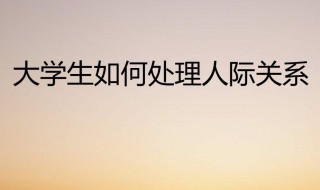大学生如何处理好人际关系 大学生如何处理好人际关系1500字