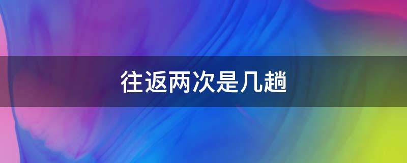 往返两次是几趟 往返两次是几趟 新闻