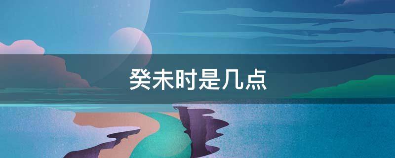 癸未时是几点（癸未时是几点?）