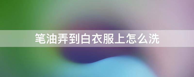 笔油弄到白衣服上怎么洗（白衣服笔油怎么洗掉）