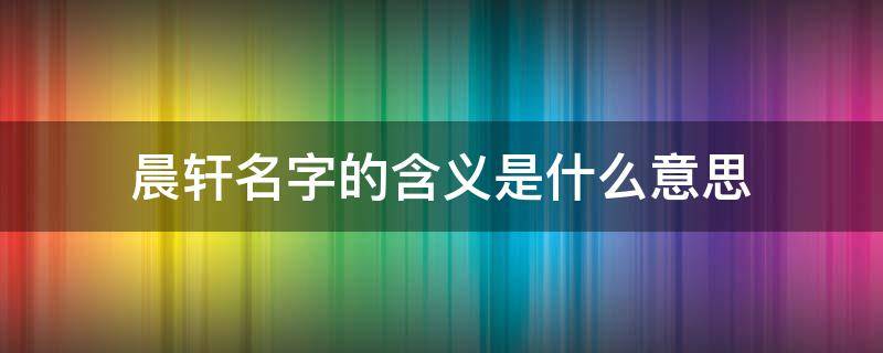 晨轩名字的含义是什么意思 晨轩名字的含义是什么意思啊
