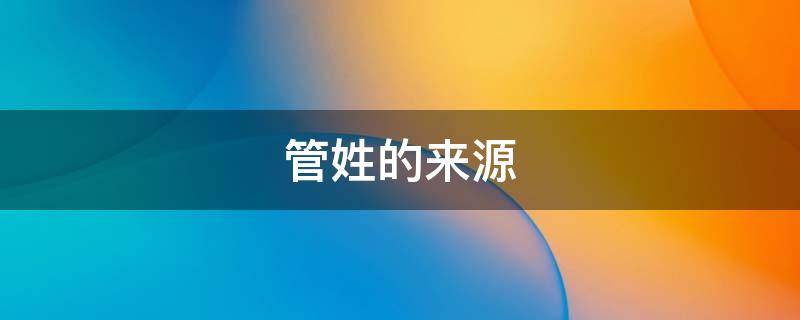 管姓的来源（管姓的来源的调查报告）