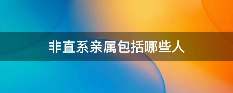 非直系亲属包括哪些人（什么是直系亲属和非直系亲属）