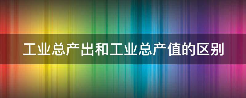工业总产出和工业总产值的区别 工业总产出和工业总产值的区别在哪