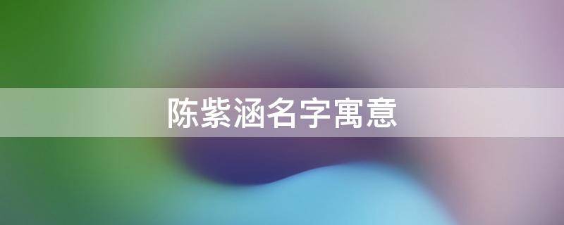 陈紫涵名字寓意（陈紫涵名字寓意写一段话介绍）