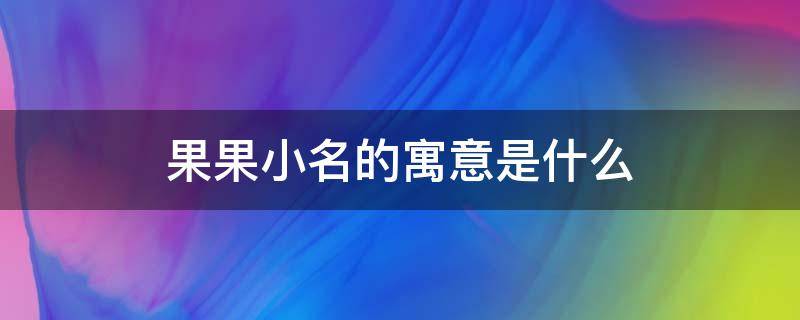 果果小名的寓意是什么（小果名字的寓意）
