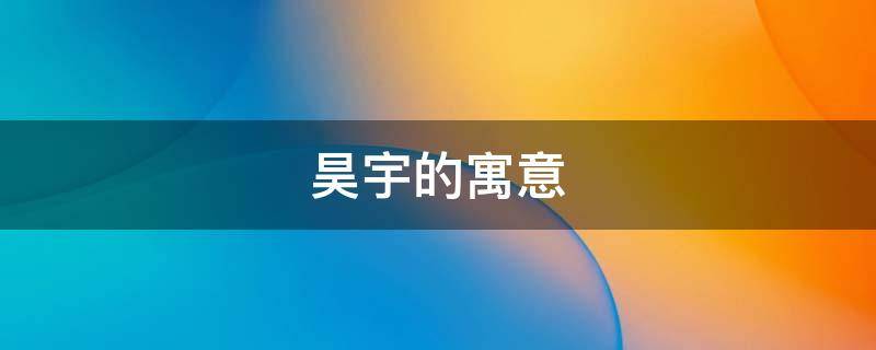 昊宇的寓意 昊宇的寓意是什么
