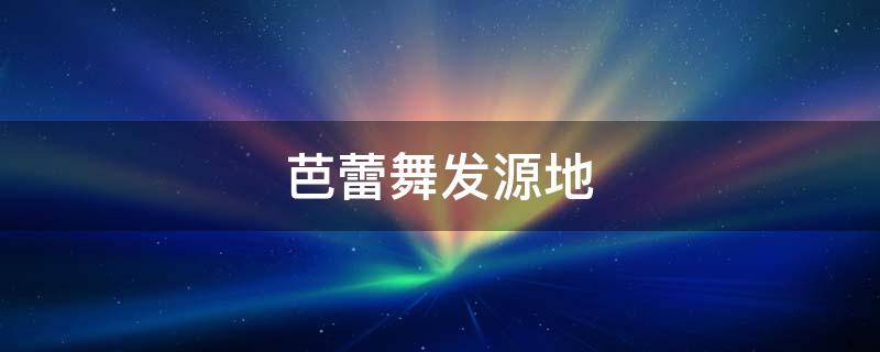 芭蕾舞发源地（芭蕾舞发源地在哪里）