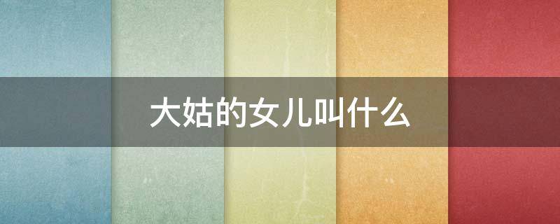 大姑的女儿叫什么（大姑的女儿叫什么姐）