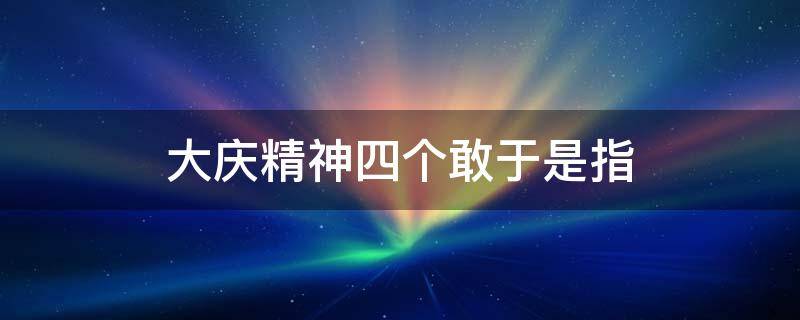 大庆精神四个敢于是指 大庆精神三个面向