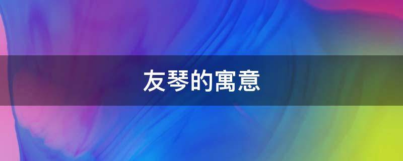 友琴的寓意（琴瑟友之中的友是什么意思）