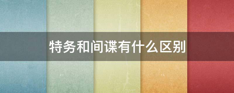 特务和间谍有什么区别（间谍跟特工有什么区别）