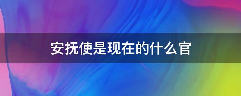 安抚使是现在的什么官（安抚使是现在的什么官使）