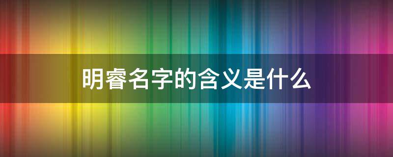 明睿名字的含义是什么 明睿这个名字有什么含义