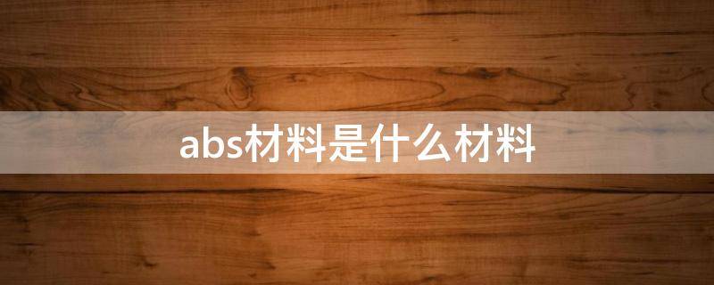 abs材料是什么材料（abs材料是什么材料有毒吗?）