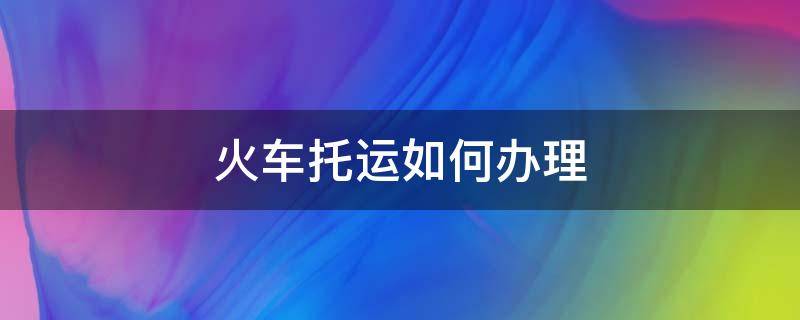 火车托运如何办理（火车托运如何办理和相关费用）