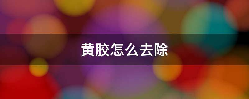 黄胶怎么去除（黄胶用什么容易清洗）