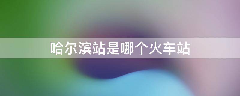 哈尔滨站是哪个火车站 哈尔滨站是不是火车站