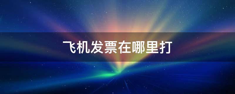 飞机发票在哪里打（飞机发票在哪里打?）