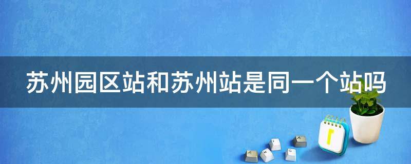 苏州园区站和苏州站是同一个站吗（苏州园区站是火车站还是高铁站）