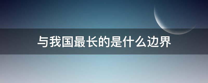 与我国最长的是什么边界（与我国有最长边界线的邻国是）