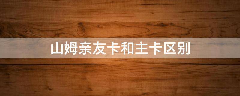 山姆亲友卡和主卡区别 山姆亲友卡跟主卡有什么区别