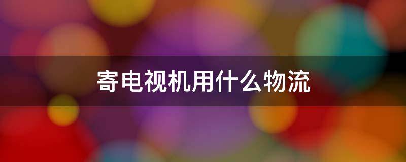 寄电视机用什么物流 寄电视机用什么物流便宜
