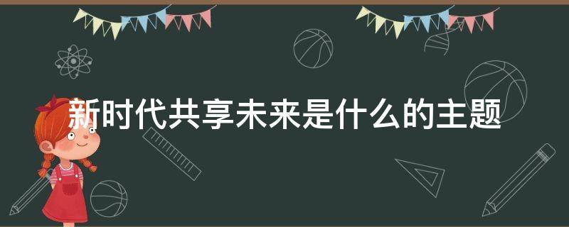 新时代共享未来是什么的主题 新时代共享未来特别报道