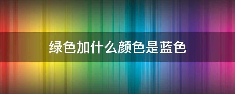 绿色加什么颜色是蓝色 绿色加什么颜色是蓝色?