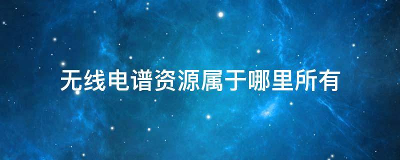 无线电谱资源属于哪里所有 无线电谱资源属于谁?