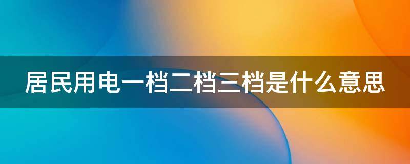 居民用电一档二档三档是什么意思 居民用电一档二档三档是什么意思是不是不划算