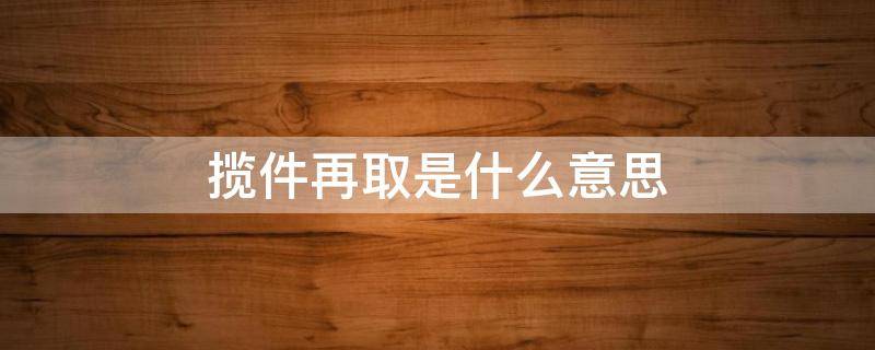 揽件再取是什么意思（揽收再取是什么意思）