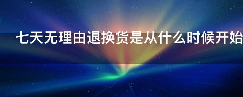 七天无理由退换货是从什么时候开始 七天无理由退换货从什么时候开始计时