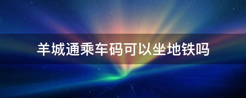 羊城通乘车码可以坐地铁吗 微信羊城通乘车码可以坐地铁吗