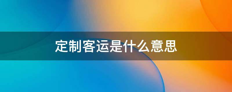 定制客运是什么意思 定制客运是什么意思百度百科