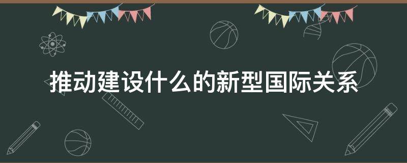 推动建设什么的新型国际关系（推动建设什么的新型国际关系,是构建）
