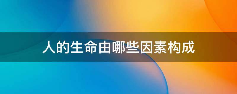 人的生命由哪些因素构成（人的生命由哪些因素构成?）