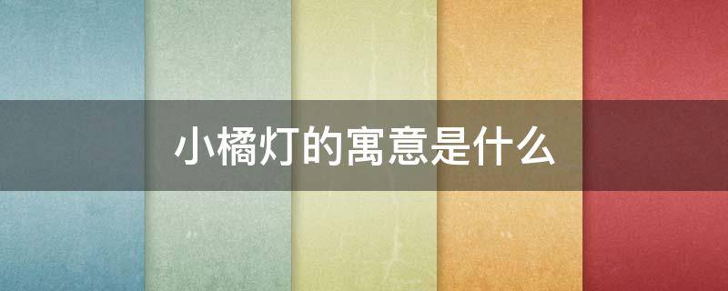 小橘灯的寓意是什么（小橘灯的寓意是什么意思）