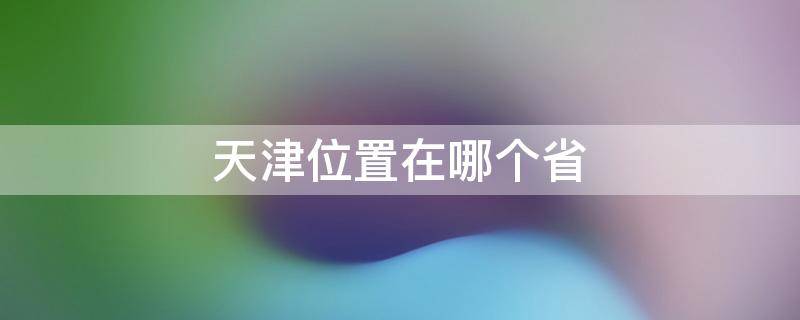 天津位置在哪个省 天津属于河北省吗