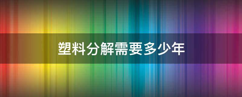 塑料分解需要多少年（塑料分解需要多少年）