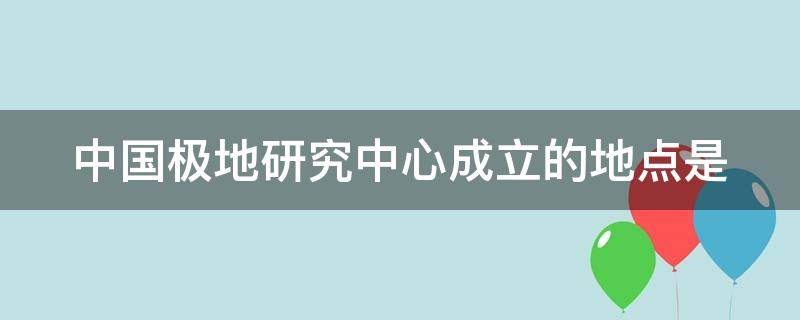 中国极地研究中心成立的地点是 中国极地研究中心成立时间