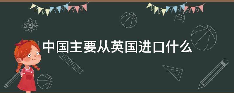 中国主要从英国进口什么（中国主要从英国进口什么产品）
