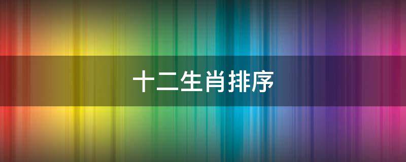 十二生肖排序 十二生肖排序年龄对照表2023