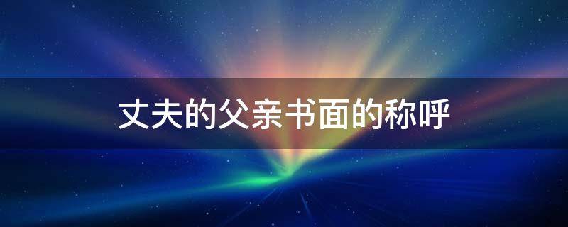丈夫的父亲书面的称呼 丈夫的父亲书面的称呼是什么