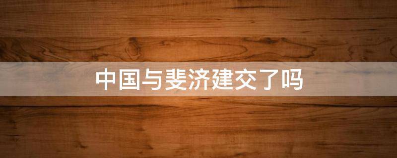 中国与斐济建交了吗（斐济对中国友好吗）