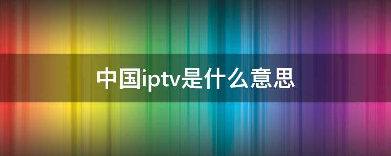 中国iptv是什么意思 中国iptv