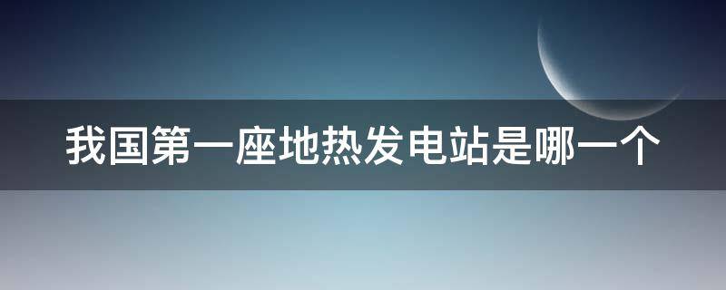 我国第一座地热发电站是哪一个（我国第一座地热发电站是哪一个发电站）