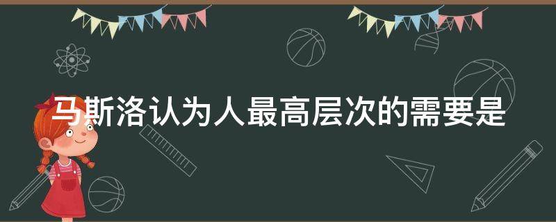 马斯洛认为人最高层次的需要是（马斯洛认为人最高层次的需要是自尊需要是否正确）