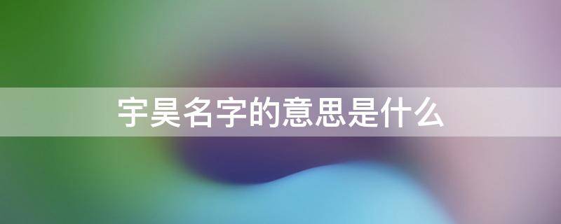 宇昊名字的意思是什么（取名最忌讳的36个字）