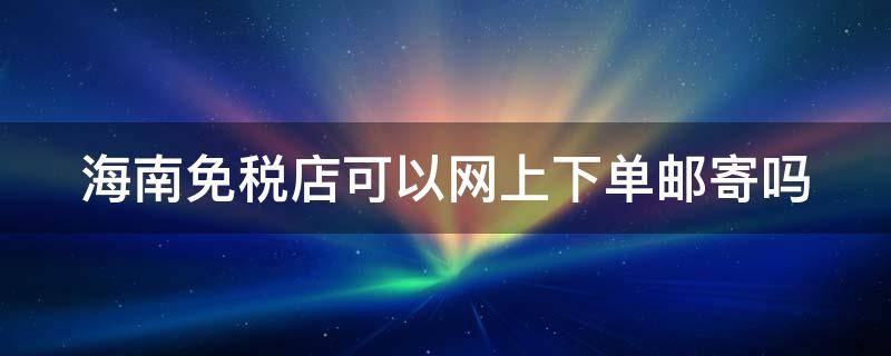 海南免税店可以网上下单邮寄吗 海南免税店能在网上下单邮寄到家吗